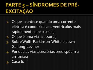 1.   O que acontece quando uma corrente
     elétrica é conduzida aos ventrículos mais
     rapidamente que o usual;
2.   O que é uma via acessória;
3.   Sobre Wolff-Parkinson-White e Lown-
     Ganong-Levine;
4.   Por que as vias acessórias predispõem a
     arritmias;
5.   Caso 6.
 