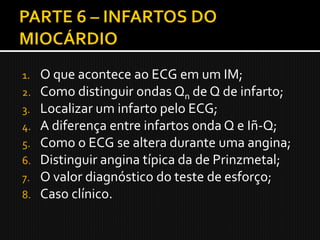 1.   O que acontece ao ECG em um IM;
2.   Como distinguir ondas Qn de Q de infarto;
3.   Localizar um infarto pelo ECG;
4.   A diferença entre infartos onda Q e Iñ-Q;
5.   Como o ECG se altera durante uma angina;
6.   Distinguir angina típica da de Prinzmetal;
7.   O valor diagnóstico do teste de esforço;
8.   Caso clínico.
 