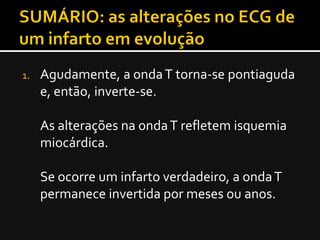 1.   Agudamente, a onda T torna-se pontiaguda
     e, então, inverte-se.

     As alterações na onda T refletem isquemia
     miocárdica.

     Se ocorre um infarto verdadeiro, a onda T
     permanece invertida por meses ou anos.
 