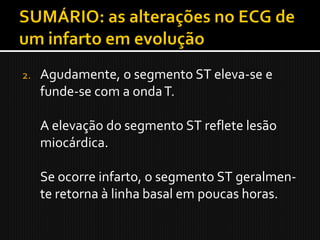 2.   Agudamente, o segmento ST eleva-se e
     funde-se com a onda T.

     A elevação do segmento ST reflete lesão
     miocárdica.

     Se ocorre infarto, o segmento ST geralmen-
     te retorna à linha basal em poucas horas.
 