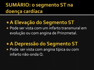  A Elevação do Segmento ST
 Pode ser vista com um infarto transmural em
  evolução ou com angina de Prinzmetal.

 A Depressão do Segmento ST
 Pode ser vista com angina típica ou com
  infarto não-onda Q.
 