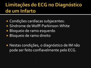    Condições cardíacas subjacentes:
   Síndrome de Wolff-Parkinson-White
   Bloqueio de ramo esquerdo
   Bloqueio de ramo direito

   Nestas condições, o diagnóstico de IM não
    pode ser feito confiavelmente pelo ECG.
 