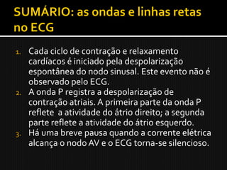 1. Cada ciclo de contração e relaxamento
   cardíacos é iniciado pela despolarização
   espontânea do nodo sinusal. Este evento não é
   observado pelo ECG.
2. A onda P registra a despolarização de
   contração atriais. A primeira parte da onda P
   reflete a atividade do átrio direito; a segunda
   parte reflete a atividade do átrio esquerdo.
3. Há uma breve pausa quando a corrente elétrica
   alcança o nodo AV e o ECG torna-se silencioso.
 