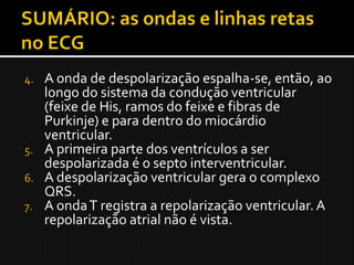 4. A onda de despolarização espalha-se, então, ao
   longo do sistema da condução ventricular
   (feixe de His, ramos do feixe e fibras de
   Purkinje) e para dentro do miocárdio
   ventricular.
5. A primeira parte dos ventrículos a ser
   despolarizada é o septo interventricular.
6. A despolarização ventricular gera o complexo
   QRS.
7. A onda T registra a repolarização ventricular. A
   repolarização atrial não é vista.
 