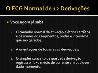    Você agora já sabe:

    1. O caminho normal da ativação elétrica cardíaca
       e os nomes dos segmentos, ondas e intervalos
       que são gerados;

    2. A orientações de todas as 12 derivações;

    3. O simples conceito de que cada derivação
       registra o fluxo médio de corrente em qualquer
       dado momento.
 