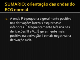 1.   A onda P é pequena e geralmente positiva
     nas derivações laterais esquerdas e
     inferiores. É freqüentemente bifásica nas
     derivações III e V1. É geralmente mais
     positiva na derivação II e mais negativa na
     derivação aVR.
 
