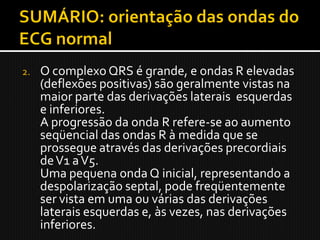 2.   O complexo QRS é grande, e ondas R elevadas
     (deflexões positivas) são geralmente vistas na
     maior parte das derivações laterais esquerdas
     e inferiores.
     A progressão da onda R refere-se ao aumento
     seqüencial das ondas R à medida que se
     prossegue através das derivações precordiais
     de V1 a V5.
     Uma pequena onda Q inicial, representando a
     despolarização septal, pode freqüentemente
     ser vista em uma ou várias das derivações
     laterais esquerdas e, às vezes, nas derivações
     inferiores.
 