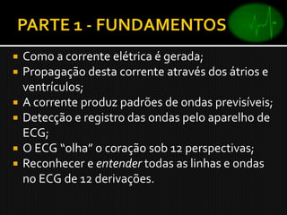    Como a corrente elétrica é gerada;
   Propagação desta corrente através dos átrios e
    ventrículos;
   A corrente produz padrões de ondas previsíveis;
   Detecção e registro das ondas pelo aparelho de
    ECG;
   O ECG “olha” o coração sob 12 perspectivas;
   Reconhecer e entender todas as linhas e ondas
    no ECG de 12 derivações.
 