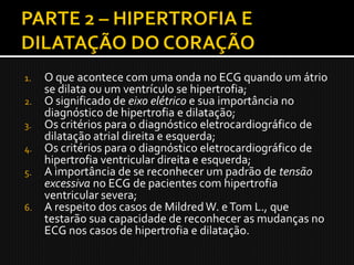 1.   O que acontece com uma onda no ECG quando um átrio
     se dilata ou um ventrículo se hipertrofia;
2.   O significado de eixo elétrico e sua importância no
     diagnóstico de hipertrofia e dilatação;
3.   Os critérios para o diagnóstico eletrocardiográfico de
     dilatação atrial direita e esquerda;
4.   Os critérios para o diagnóstico eletrocardiográfico de
     hipertrofia ventricular direita e esquerda;
5.   A importância de se reconhecer um padrão de tensão
     excessiva no ECG de pacientes com hipertrofia
     ventricular severa;
6.   A respeito dos casos de Mildred W. e Tom L., que
     testarão sua capacidade de reconhecer as mudanças no
     ECG nos casos de hipertrofia e dilatação.
 