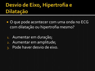     O que pode acontecer com uma onda no ECG
     com dilatação ou hipertrofia mesmo?

1.    Aumentar em duração;
2.    Aumentar em amplitude;
3.    Pode haver desvio de eixo.
 