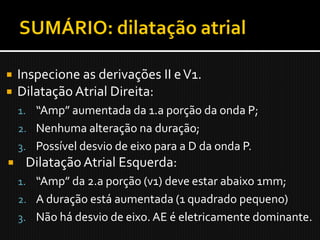    Inspecione as derivações II e V1.
   Dilatação Atrial Direita:
    1. “Amp” aumentada da 1.a porção da onda P;
    2. Nenhuma alteração na duração;
    3. Possível desvio de eixo para a D da onda P.
    Dilatação Atrial Esquerda:
    1. “Amp” da 2.a porção (v1) deve estar abaixo 1mm;
    2. A duração está aumentada (1 quadrado pequeno)
    3. Não há desvio de eixo. AE é eletricamente dominante.
 
