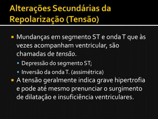    Mundanças em segmento ST e onda T que às
    vezes acompanham ventricular, são
    chamadas de tensão.
     Depressão do segmento ST;
     Inversão da onda T. (assimétrica)
   A tensão geralmente indica grave hipertrofia
    e pode até mesmo prenunciar o surgimento
    de dilatação e insuficiência ventriculares.
 