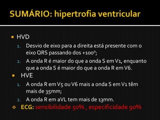    HVD
    1. Desvio de eixo para a direita está presente com o
       eixo QRS passando dos +100o;
    2. A onda R é maior do que a onda S em V1, enquanto
       que a onda S é maior do que a onda R em V6.
        HVE
    1. A onda R em V5 ou V6 mais a onda S em V1 têm
       mais de 35mm;
    2. A onda R em aVL tem mais de 13mm.
        ECG: sensibilidade 50% , especificidade 90%
 