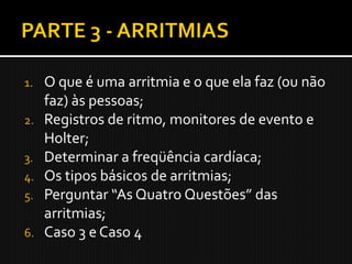 1.   O que é uma arritmia e o que ela faz (ou não
     faz) às pessoas;
2.   Registros de ritmo, monitores de evento e
     Holter;
3.   Determinar a freqüência cardíaca;
4.   Os tipos básicos de arritmias;
5.   Perguntar “As Quatro Questões” das
     arritmias;
6.   Caso 3 e Caso 4
 