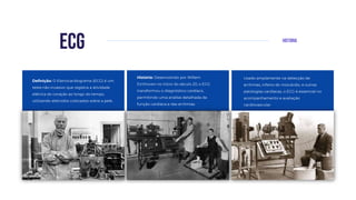 Historia
ecg
Definição: O Eletrocardiograma (ECG) é um
teste não invasivo que registra a atividade
elétrica do coração ao longo do tempo,
utilizando eletrodos colocados sobre a pele.
Usado amplamente na detecção de
arritmias, infarto do miocárdio, e outras
patologias cardíacas, o ECG é essencial no
acompanhamento e avaliação
cardiovascular.
História: Desenvolvido por Willem
Einthoven no início do século 20, o ECG
transformou o diagnóstico cardíaco,
permitindo uma análise detalhada da
função cardíaca e das arritmias.
 