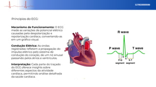 eletrocardiograma
Princípios do ECG:
Mecanismo de Funcionamento: O ECG
mede as variações de potencial elétrico
causadas pela despolarização e
repolarização cardíaca, convertendo-as
em um gráfico visual.
Condução Elétrica: As ondas
registradas refletem a propagação do
impulso elétrico pelo sistema de
condução do coração, de um nó sinusal
passando pelos átrios e ventrículos.
Interpretação: Cada parte do traçado
do ECG oferece insights sobre
diferentes aspectos da atividade
cardíaca, permitindo análise detalhada
da saúde cardíaca.
 