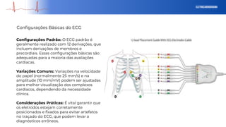 eletrocardiograma
Configurações Básicas do ECG
Configurações Padrão: O ECG padrão é
geralmente realizado com 12 derivações, que
incluem derivações de membros e
precordiais. Essas configurações básicas são
adequadas para a maioria das avaliações
cardíacas.
Variações Comuns: Variações na velocidade
do papel (normalmente 25 mm/s) e na
amplitude (10 mm/mV) podem ser ajustadas
para melhor visualização dos complexos
cardíacos, dependendo da necessidade
clínica.
Considerações Práticas: É vital garantir que
os eletrodos estejam corretamente
posicionados e fixados para evitar artefatos
no traçado do ECG, que podem levar a
diagnósticos errôneos.
 