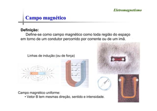 Campo magn
Campo magné
ético
tico
Eletromagnetismo
Eletromagnetismo
Defini
Definiç
ção:
ão:
Define-se como campo magnético como toda região do espaço
em torno de um condutor percorrido por corrente ou de um imã.
Linhas de indução (ou de força)
Campo magnético uniforme:
• Vetor B tem mesmas direção, sentido e intensidade.
 