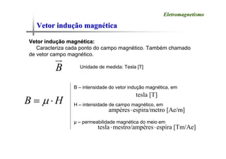 Vetor indu
Vetor induç
ção magn
ão magné
ética
tica
Eletromagnetismo
Eletromagnetismo
Vetor indu
Vetor induç
ção magn
ão magné
ética:
tica:
Caracteriza cada ponto do campo magnético. Também chamado
de vetor campo magnético.
B
u
r
Unidade de medida: Tesla [T]
B H
μ
= ⋅
B – intensidade do vetor indução magnética, em
H – intensidade de campo magnético, em
μ – permeabilidade magnética do meio em
ampères espira/metro [Ae/m]
⋅
tesla mestro/ampères espira [Tm/Ae]
⋅ ⋅
tesla [T]
 