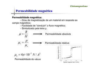 Permeabilidade magn
Permeabilidade magné
ética
tica
Eletromagnetismo
Eletromagnetismo
Permeabilidade magn
Permeabilidade magné
ética:
tica:
- Grau de magnetização de um material em resposta ao
campo magnético;
- Facilidade de “conduzir” o fluxo magnético;
- Simbolizado pela letra μ.
B
H
μ = Permeabilidade absoluta
r
o
μ
μ
μ
= Permeabilidade relativa
7 2
4 10 /
o N A
μ π −
= ⋅
Permeabilidade do vácuo
 