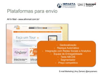 Plataformas para envio
All In Mail - www.allinmail.com.br/




                                                  - Geolocalização
                                                - Repique Automático
                                      - Integração com Redes Sociais e Analytics
                                             - Equipe de Entregabilidade
                                                   - Teste ABCDE
                                                   - Segmentador
                                                 - Preço competitivo


                                                    E-mail Marketing | Any Zamaro @anyzamaro
 