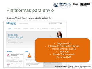 Plataformas para envio
Experian Virtual Target - www.virtualtarget.com.br




                                                   - Segmentador
                                           - Integração com Redes Sociais
                                              - Tracking Personalizado
                                                     - Teste A/B
                                               - Emails Transacionais
                                                  - Envio de SMS



                                                     E-mail Marketing | Any Zamaro @anyzamaro
 