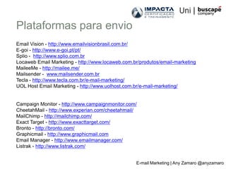Plataformas para envio
Email Vision - http://www.emailvisionbrasil.com.br/
E-goi - http://www.e-goi.pt/pt/
Splio - http://www.splio.com.br
Locaweb Email Marketing - http://www.locaweb.com.br/produtos/email-marketing
MaileeMe - http://mailee.me/
Mailsender - www.mailsender.com.br
Tecla - http://www.tecla.com.br/e-mail-marketing/
UOL Host Email Marketing - http://www.uolhost.com.br/e-mail-marketing/


Campaign Monitor - http://www.campaignmonitor.com/
CheetahMail - http://www.experian.com/cheetahmail/
MailChimp - http://mailchimp.com/
Exact Target - http://www.exacttarget.com/
Bronto - http://bronto.com/
Graphicmail - http://www.graphicmail.com
Email Manager - http://www.emailmanager.com/
Listrak - http://www.listrak.com/


                                                  E-mail Marketing | Any Zamaro @anyzamaro
 