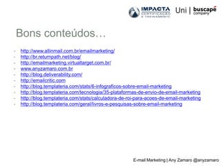 Bons conteúdos…
-   http://www.allinmail.com.br/emailmarketing/
-   http://br.returnpath.net/blog/
-   http://emailmarketing.virtualtarget.com.br/
-   www.anyzamaro.com.br
-   http://blog.deliverability.com/
-   http://emailcritic.com
-   http://blog.templateria.com/stats/6-infograficos-sobre-email-marketing
-   http://blog.templateria.com/tecnologia/35-plataformas-de-envio-de-email-marketing
-   http://blog.templateria.com/stats/calculadora-de-roi-para-acoes-de-email-marketing
-   http://blog.templateria.com/geral/livros-e-pesquisas-sobre-email-marketing




                                                       E-mail Marketing | Any Zamaro @anyzamaro
 