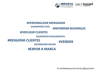 #PERSONALIZAR MENSAGEM
             #AUMENTAR O ROI
                               #INFORMAR MUDANÇAS
      #FIDELIZAR CLIENTES
                 #AUMENTAR ENGAJAMENTO
#RESGATAR CLIENTES                  #VENDER
               #SEGMENTAR ENVIOS

           #EXPOR A MARCA




                                   E-mail Marketing | Any Zamaro @anyzamaro
 