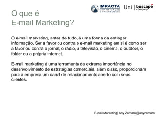 O que é
E-mail Marketing?
O e-mail marketing, antes de tudo, é uma forma de entregar
informação. Ser a favor ou contra o e-mail marketing em si é como ser
a favor ou contra o jornal, o rádio, a televisão, o cinema, o outdoor, o
folder ou a própria internet.

E-mail marketing é uma ferramenta de extrema importância no
desenvolvimento de estratégias comerciais, além disso, proporcionam
para a empresa um canal de relacionamento aberto com seus
clientes.




                                            E-mail Marketing | Any Zamaro @anyzamaro
 