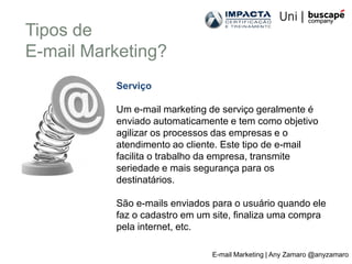 Tipos de
E-mail Marketing?
          Serviço

          Um e-mail marketing de serviço geralmente é
          enviado automaticamente e tem como objetivo
          agilizar os processos das empresas e o
          atendimento ao cliente. Este tipo de e-mail
          facilita o trabalho da empresa, transmite
          seriedade e mais segurança para os
          destinatários.

          São e-mails enviados para o usuário quando ele
          faz o cadastro em um site, finaliza uma compra
          pela internet, etc.

                               E-mail Marketing | Any Zamaro @anyzamaro
 