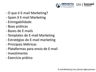 - O que é E-mail Marketing?
- Spam X E-mail Marketing
- Entregabilidade
- Boas práticas
- Bases de E-mails
- Templates de E-mail Marketing
- Estratégias do E-mail marketing
- Principais Métricas
- Plataformas para envio de E-mail
- Investimento
- Exercício prático

                                     E-mail Marketing | Any Zamaro @anyzamaro
 