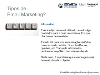 Tipos de
Email Marketing?
             Informativo

             Esse é o tipo de e-mail utilizado para divulgar
             conteúdos para a base de contatos. É o que
             chamamos de newsletter.

             É muito útil para uma comunicação periódica,
             como envio de notícias, dicas, tendências,
             opiniões, etc. Transmite informações
             pertinentes ao público que está recebendo.

             Neste caso, é importante que a mensagem seja
             bem estruturada e objetiva.



                               E-mail Marketing | Any Zamaro @anyzamaro
 