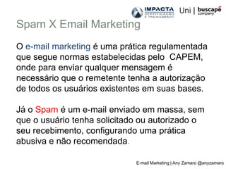 Spam X Email Marketing
O e-mail marketing é uma prática regulamentada
que segue normas estabelecidas pelo CAPEM,
onde para enviar qualquer mensagem é
necessário que o remetente tenha a autorização
de todos os usuários existentes em suas bases.

Já o Spam é um e-mail enviado em massa, sem
que o usuário tenha solicitado ou autorizado o
seu recebimento, configurando uma prática
abusiva e não recomendada.

                             E-mail Marketing | Any Zamaro @anyzamaro
 
