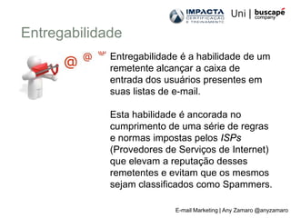 Entregabilidade
             Entregabilidade é a habilidade de um
             remetente alcançar a caixa de
             entrada dos usuários presentes em
             suas listas de e-mail.

             Esta habilidade é ancorada no
             cumprimento de uma série de regras
             e normas impostas pelos ISPs
             (Provedores de Serviços de Internet)
             que elevam a reputação desses
             remetentes e evitam que os mesmos
             sejam classificados como Spammers.

                           E-mail Marketing | Any Zamaro @anyzamaro
 