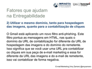 Fatores que ajudam
na Entregabilidade
2) Utilizar o mesmo domínio, tanto para hospedagem
das imagens, quanto para a contabilização de cliques

O Gmail está aplicando um novo filtro anti-phishing. Este
filtro pontua as mensagens em HTML, nas quais o
domínio da URL de contabilização for diferente da URL de
hospedagem das imagens e do domínio do remetente.
Isso significa que se você usar uma URL pra contabilizar
os cliques em sua peça de e-mail marketing e essa for
diferente da URL das imagens e do e-mail de remetente,
isso vai contabilizar de forma negativa.

                                   E-mail Marketing | Any Zamaro @anyzamaro
 