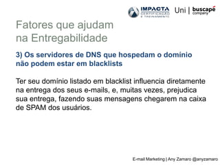 Fatores que ajudam
na Entregabilidade
3) Os servidores de DNS que hospedam o domínio
não podem estar em blacklists

Ter seu domínio listado em blacklist influencia diretamente
na entrega dos seus e-mails, e, muitas vezes, prejudica
sua entrega, fazendo suas mensagens chegarem na caixa
de SPAM dos usuários.




                                    E-mail Marketing | Any Zamaro @anyzamaro
 