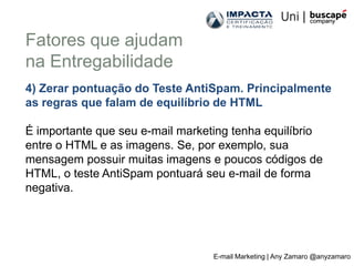 Fatores que ajudam
na Entregabilidade
4) Zerar pontuação do Teste AntiSpam. Principalmente
as regras que falam de equilíbrio de HTML

É importante que seu e-mail marketing tenha equilíbrio
entre o HTML e as imagens. Se, por exemplo, sua
mensagem possuir muitas imagens e poucos códigos de
HTML, o teste AntiSpam pontuará seu e-mail de forma
negativa.




                                  E-mail Marketing | Any Zamaro @anyzamaro
 