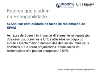 Fatores que ajudam
na Entregabilidade
5) Analisar com cuidado as taxas de reclamação de
SPAM

As taxas de Spam irão impactar diretamente na reputação
dos seus Ips, domínios e URLs utilizados no corpo do
e-mail. Quanto maior o número das denúncias, mais seus
domínios e IPs serão prejudicados. Essas taxas de
reclamações não podem ultrapassar 0,04%.




                                 E-mail Marketing | Any Zamaro @anyzamaro
 