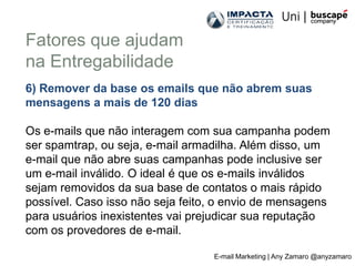 Fatores que ajudam
na Entregabilidade
6) Remover da base os emails que não abrem suas
mensagens a mais de 120 dias

Os e-mails que não interagem com sua campanha podem
ser spamtrap, ou seja, e-mail armadilha. Além disso, um
e-mail que não abre suas campanhas pode inclusive ser
um e-mail inválido. O ideal é que os e-mails inválidos
sejam removidos da sua base de contatos o mais rápido
possível. Caso isso não seja feito, o envio de mensagens
para usuários inexistentes vai prejudicar sua reputação
com os provedores de e-mail.

                                  E-mail Marketing | Any Zamaro @anyzamaro
 