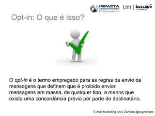 Opt-in: O que é isso?




O opt-in é o termo empregado para as regras de envio de
mensagens que definem que é proibido enviar
mensagens em massa, de qualquer tipo, a menos que
exista uma concordância prévia por parte do destinatário.

                                    E-mail Marketing | Any Zamaro @anyzamaro
 