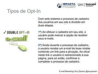 Tipos de Opt-In
             Com este sistema o processo de cadastro
             dos usuários em seu site é dividido em
             duas etapas.

             1ª) Ao efetuar o cadastro em seu site, o
             usuário pode marcar a opção de receber
             seus e-mails.

             2ª) Ainda durante o processo de cadastro,
             o usuário recebe um e-mail de boas vindas
             contendo um link para a ativação. Ao clicar
             neste link o usuário é redirecionado à sua
             página, para só então, confirmar e
             completar o processo de cadastro.


                              E-mail Marketing | Any Zamaro @anyzamaro
 