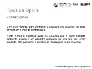 Tipos de Opt-In
NOTIFIED OPT-IN


Com este método, para confirmar o cadastro dos usuários, os sites
enviam um e-mail de confirmação.

Neste e-mail a empresa avisa os usuários que a partir daquele
momento, devido a um cadastro realizado em seu site, por terem
aceitado, eles passaram a receber as mensagens desta empresa.




                                        E-mail Marketing | Any Zamaro @anyzamaro
 