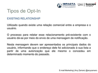 Tipos de Opt-In
EXISTING RELATIONSHIP

Utilizado quando existe uma relação comercial entre a empresa e o
usuário.

O processo para relatar esse relacionamento pré-existente com o
usuário dá-se por meio do envio de uma mensagem de notificação.

Nesta mensagem devem ser apresentados os principais dados do
usuário, informando que o endereço dele foi adicionado à sua lista a
partir de uma autorização que ele mesmo o concedeu em
determinado momento do passado.




                                          E-mail Marketing | Any Zamaro @anyzamaro
 
