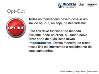 Opt-Out
          Todas as mensagens devem possuir um
          link de opt-out, ou seja, de descadastro.

          Este link deve funcionar de maneira
          eficiente, onde ao clicar, o usuário deixa
          fazer parte de suas listas ativas
          imediatamente. Dessa maneira, ao clicar
          nesse link ele interrompe o recebimento de
          suas campanhas.




                               E-mail Marketing | Any Zamaro @anyzamaro
 