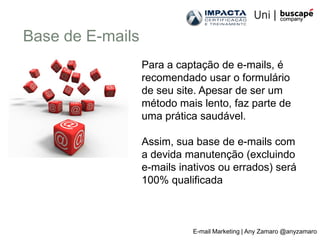 Base de E-mails
                  Para a captação de e-mails, é
                  recomendado usar o formulário
                  de seu site. Apesar de ser um
                  método mais lento, faz parte de
                  uma prática saudável.

                  Assim, sua base de e-mails com
                  a devida manutenção (excluindo
                  e-mails inativos ou errados) será
                  100% qualificada



                            E-mail Marketing | Any Zamaro @anyzamaro
 