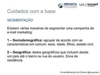 Cuidados com a base
SEGMENTAÇÃO

Existem várias maneiras de segmentar uma campanha de
e-mail marketing:

1 – Sociodemográfica: agrupar de acordo com as
características em comum: sexo, idade, filhos, estado civil.

2 – Geográfica: dados geográficos que incluem desde
um país até o bairro ou rua do usuário. Zona de
residência.


                                    E-mail Marketing | Any Zamaro @anyzamaro
 