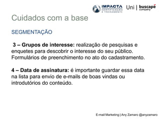 Cuidados com a base
SEGMENTAÇÃO

3 – Grupos de interesse: realização de pesquisas e
enquetes para descobrir o interesse do seu público.
Formulários de preenchimento no ato do cadastramento.

4 – Data de assinatura: é importante guardar essa data
na lista para envio de e-mails de boas vindas ou
introdutórios do conteúdo.




                                  E-mail Marketing | Any Zamaro @anyzamaro
 