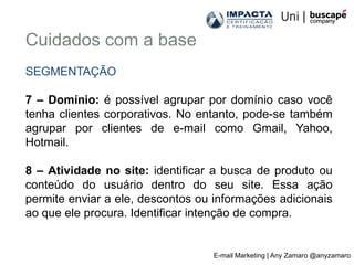 Cuidados com a base
SEGMENTAÇÃO

7 – Domínio: é possível agrupar por domínio caso você
tenha clientes corporativos. No entanto, pode-se também
agrupar por clientes de e-mail como Gmail, Yahoo,
Hotmail.

8 – Atividade no site: identificar a busca de produto ou
conteúdo do usuário dentro do seu site. Essa ação
permite enviar a ele, descontos ou informações adicionais
ao que ele procura. Identificar intenção de compra.


                                  E-mail Marketing | Any Zamaro @anyzamaro
 