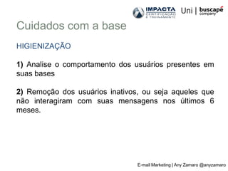 Cuidados com a base
HIGIENIZAÇÃO

1) Analise o comportamento dos usuários presentes em
suas bases

2) Remoção dos usuários inativos, ou seja aqueles que
não interagiram com suas mensagens nos últimos 6
meses.




                                E-mail Marketing | Any Zamaro @anyzamaro
 